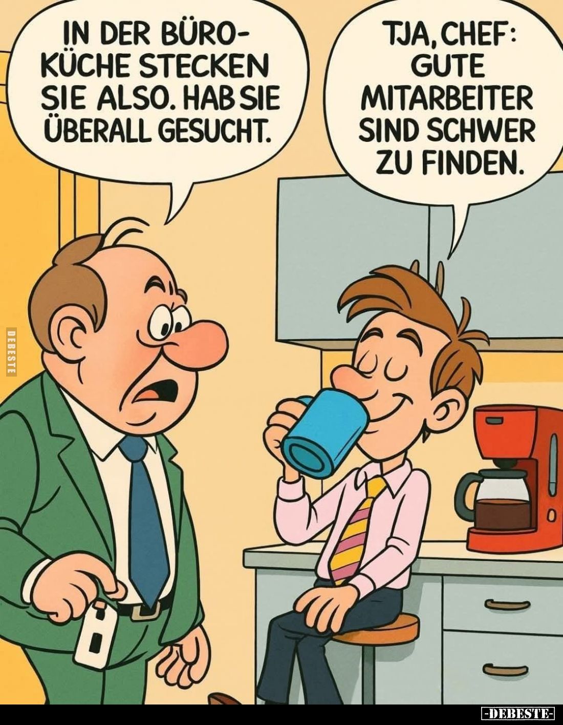 In der Büro-Küche stecken Sie also. Hab Sie überall gesucht.

Tja, Chef: Gute Mitarbeiter sind schwer zu finden.