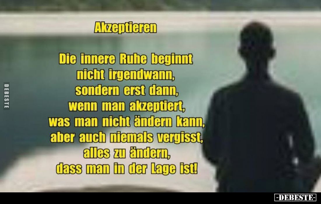 Akzeptieren
-
Die innere Ruhe beginnt nicht irgendwann, sondern erst dann, wenn man akzeptiert, was man nicht ändern kann, ...