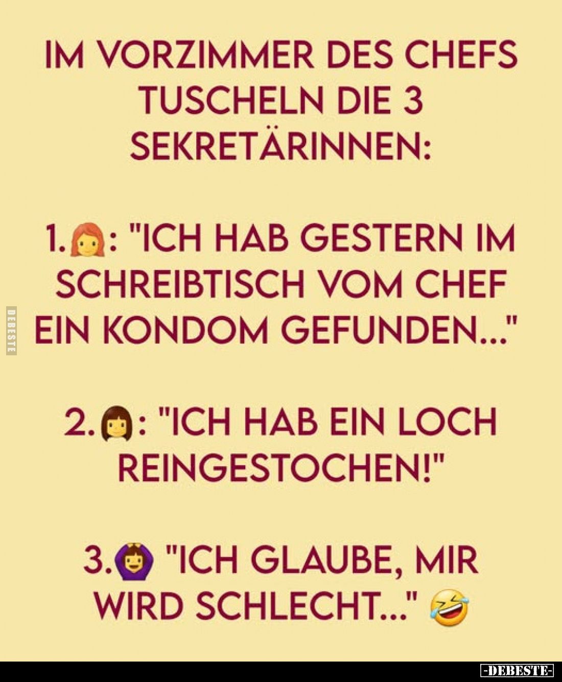 Im Vorzimmer des Chefs tuscheln die 3 Sekretärinnen:
1.: "Ich hab gestern im Schreibtisch vom Chef ein Kondom gefunden....