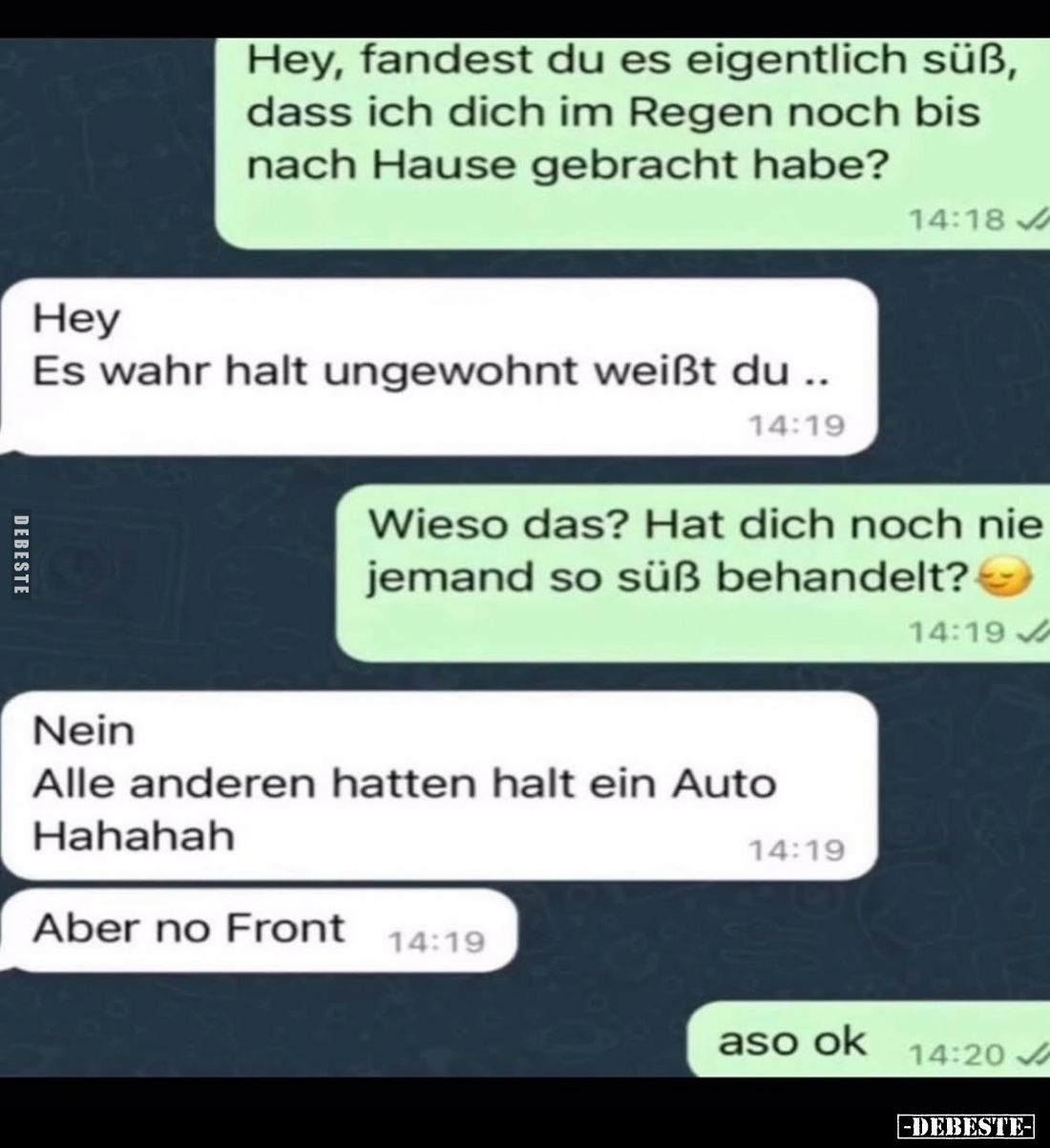 Hey, fandest du es eigentlich süß, dass ich dich im Regen noch bis nach Hause gebracht habe?
-
Hey
Es wahr halt ungewohnt ...