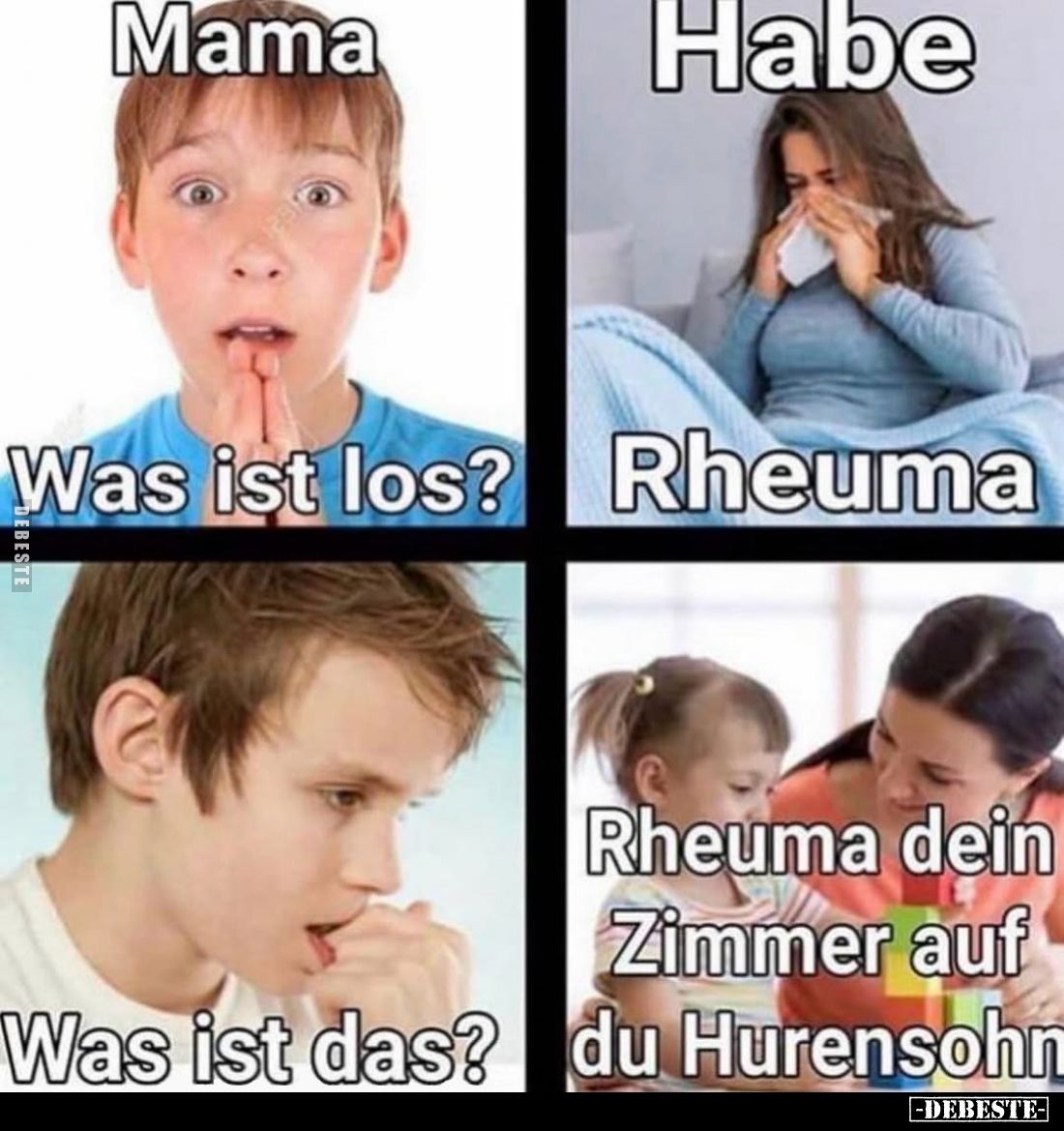 Mama.

Was ist los?
Habe Rheuma.
Was ist das?
Rheuma dein Zimmer auf du Hurensohn.