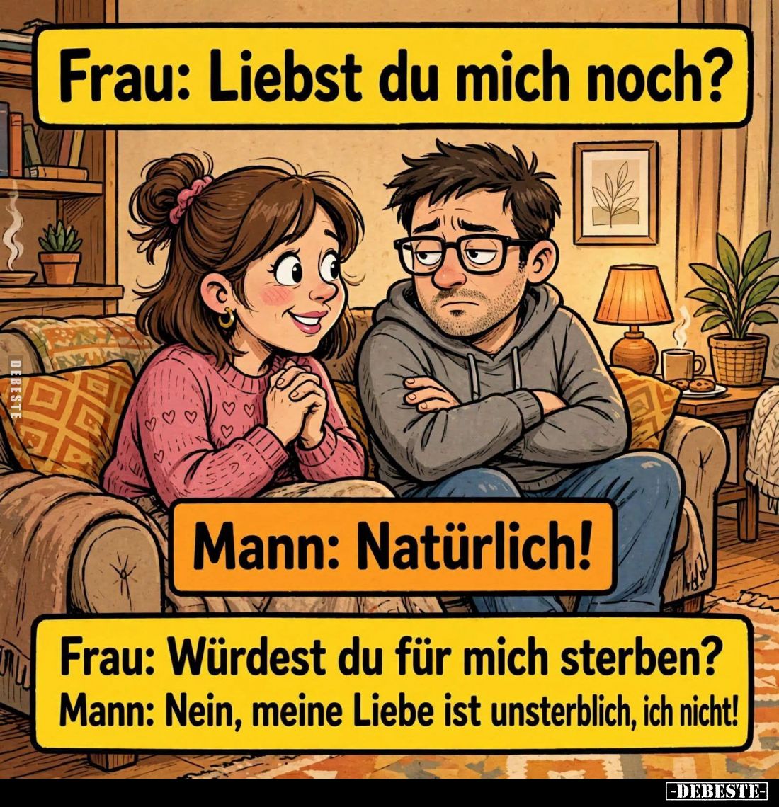 Frau: Liebst du mich noch?
-
Mann: Natürlich! -
Frau: Würdest du für mich sterben? -
Mann: Nein, meine Liebe ist unsterbl...