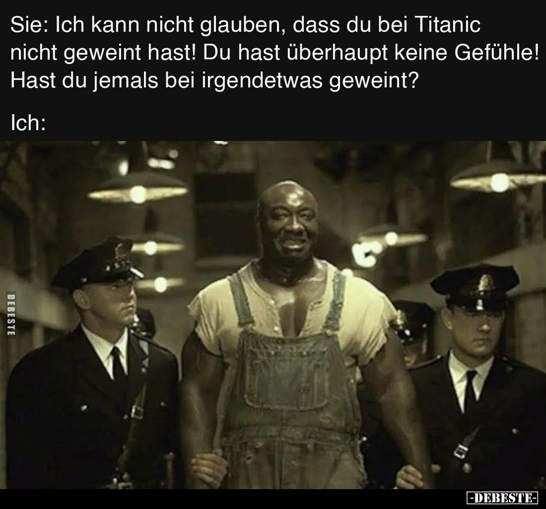 Sie: Ich kann nicht glauben, dass du bei Titanic nicht geweint hast! Du hast überhaupt keine Gefühle! Hast du jemals bei irge...