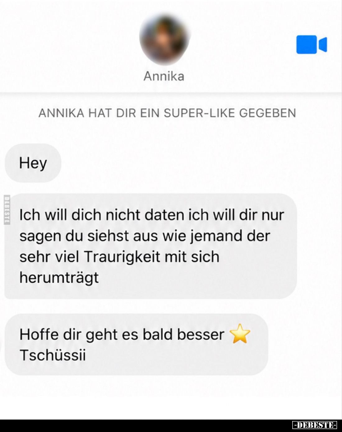 Hey - 
Ich will dich nicht daten ich will dir nur sagen du siehst aus wie jemand der sehr viel Traurigkeit mit sich herumträ...