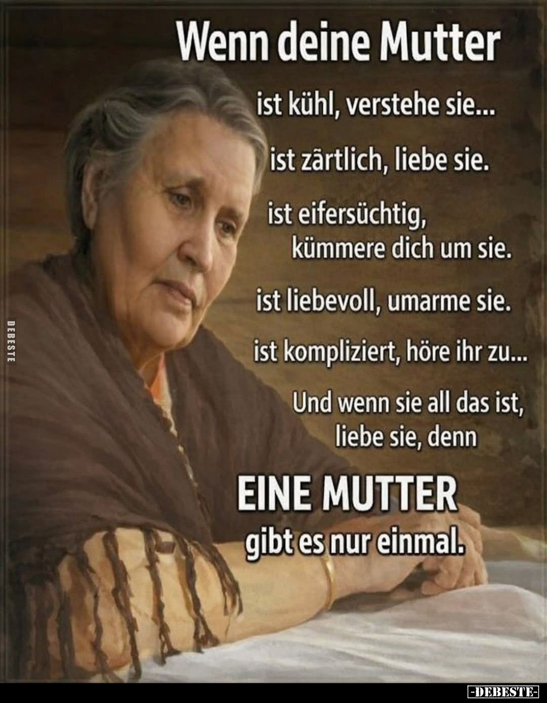 Wenn deine Mutter
ist kühl, verstehe sie...
ist zärtlich, liebe sie.
ist eifersüchtig, kümmere dich um sie.
ist liebevoll...