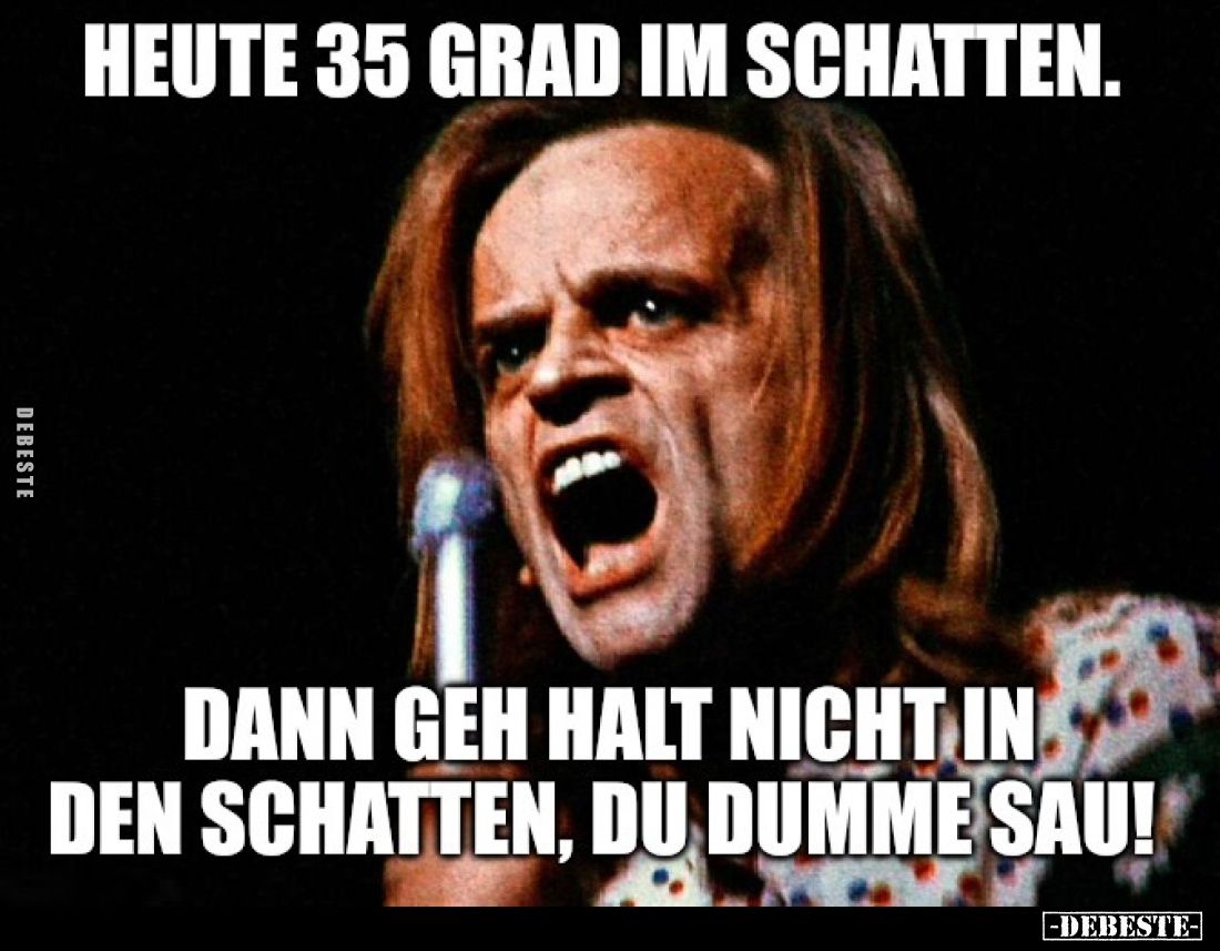 Heute 35 Grad im Schatten.
Dann geh halt nicht in den Schatten, du dumme Sau!