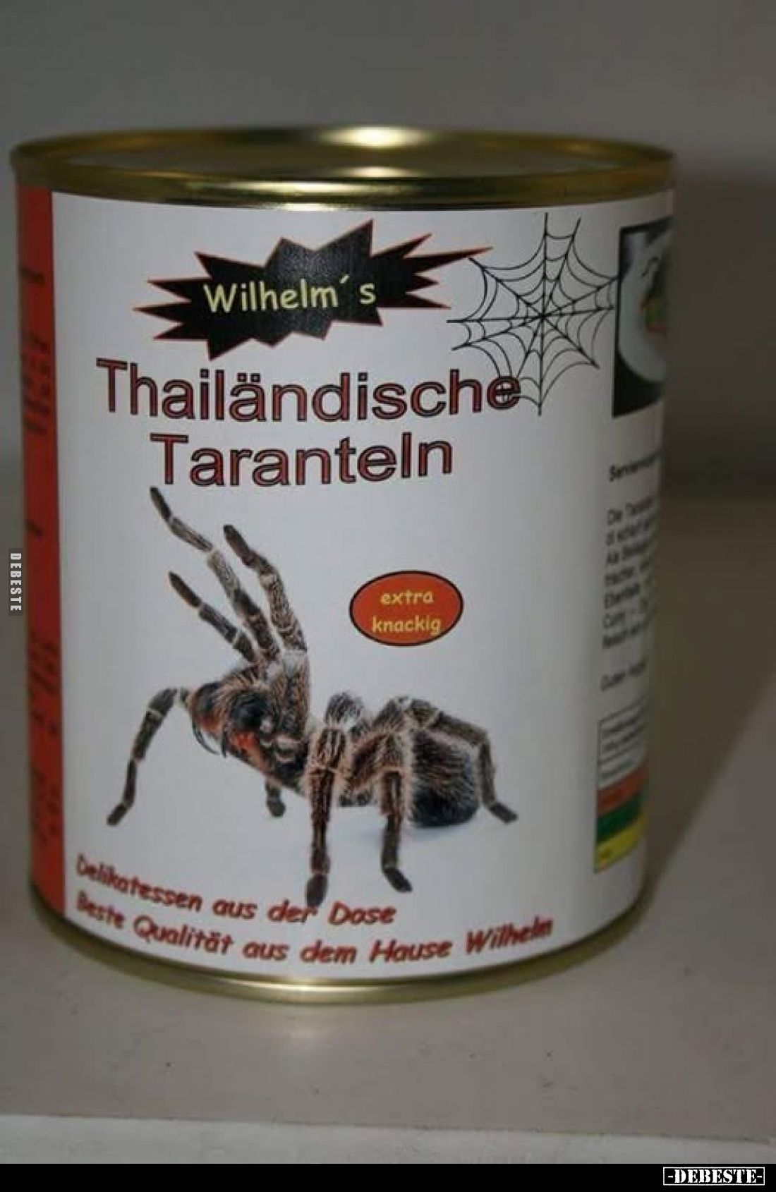 Wilhelm's
Thailändische Taranteln
-
extra knackig
-
Delikatessen aus der Dose
-
Beste Qualität aus dem Hause Wilhelm