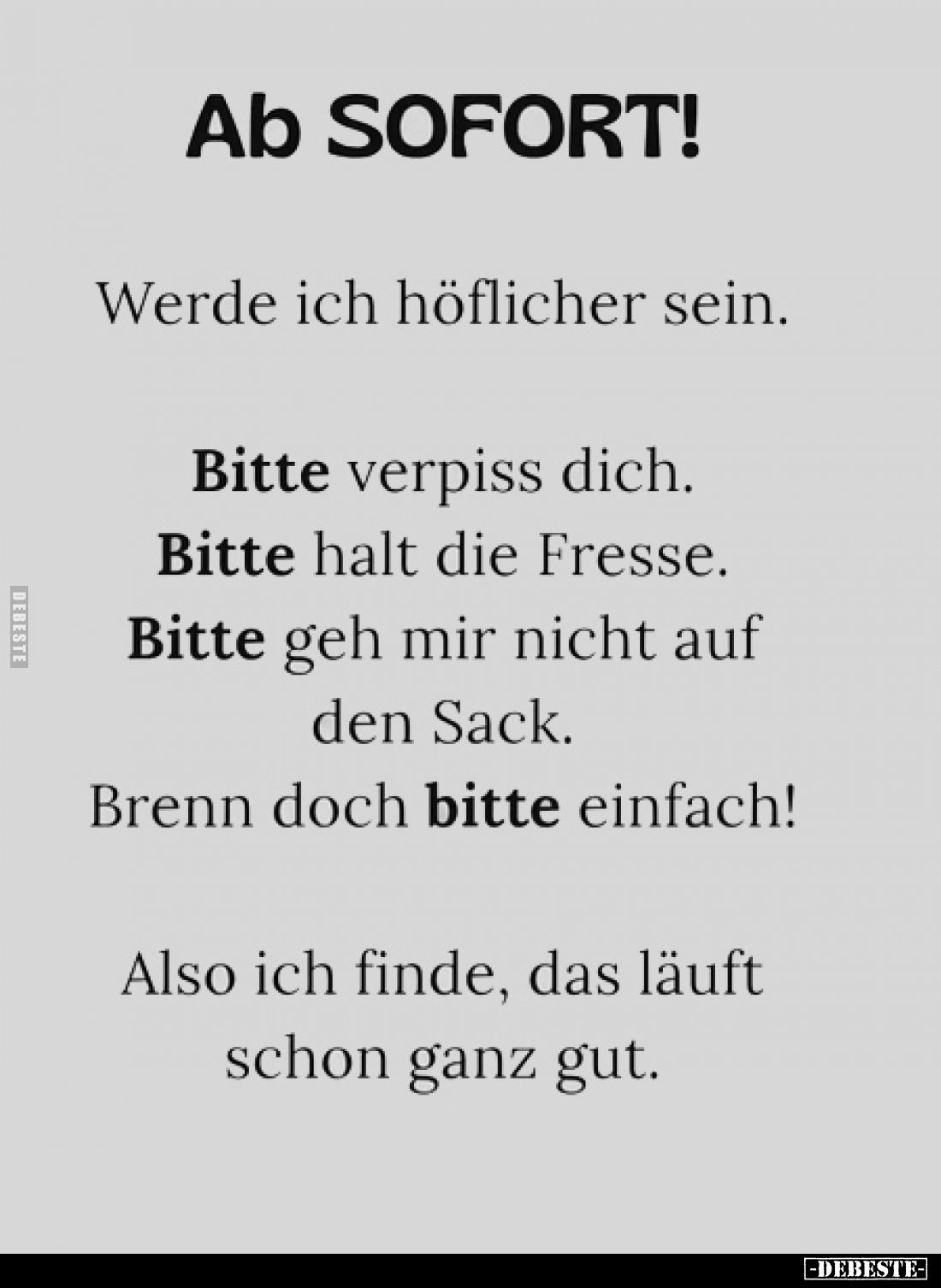 Ab SOFORT!
Werde ich höflicher sein.
Bitte verpiss dich.
Bitte halt die Fresse.
Bitte geh mir nicht auf den Sack.
Br...