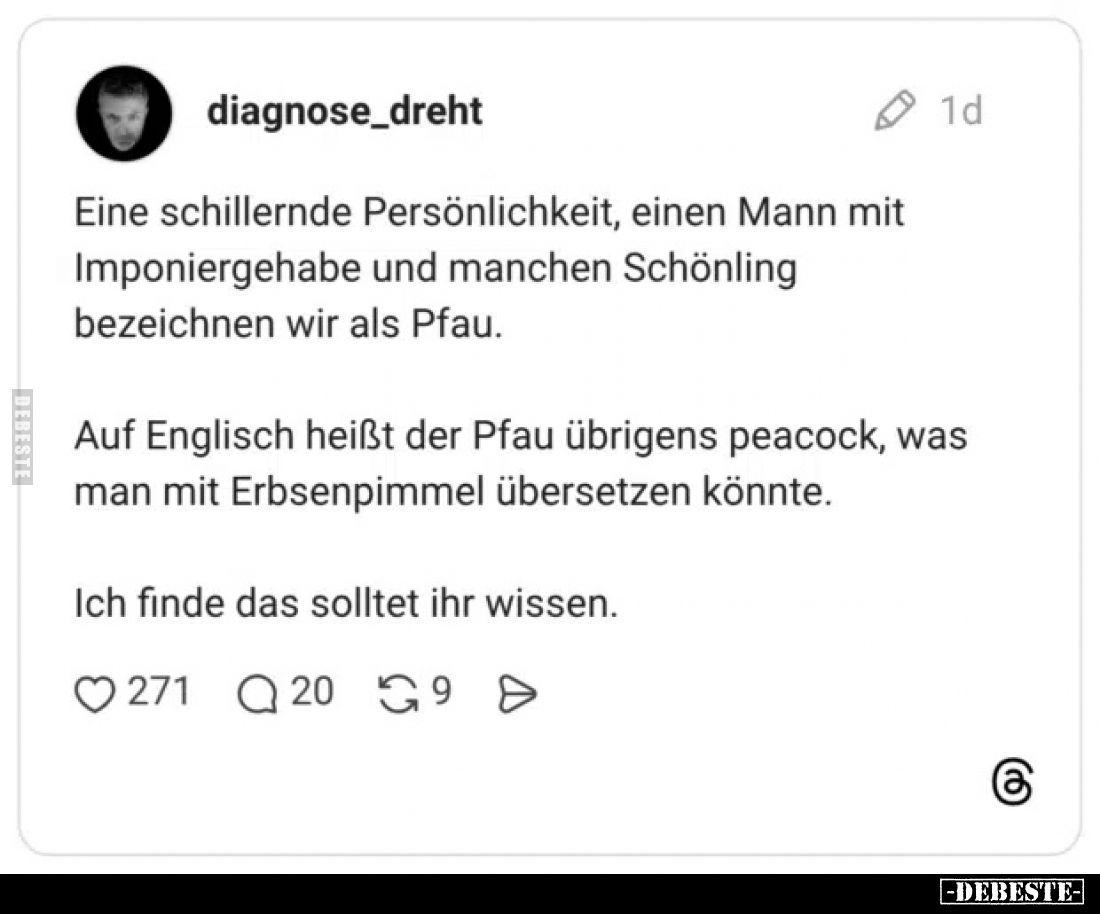 Eine schillernde Persönlichkeit, einen Mann mit Imponiergehabe und manchen Schönling bezeichnen wir als Pfau.
Auf Englisch h...