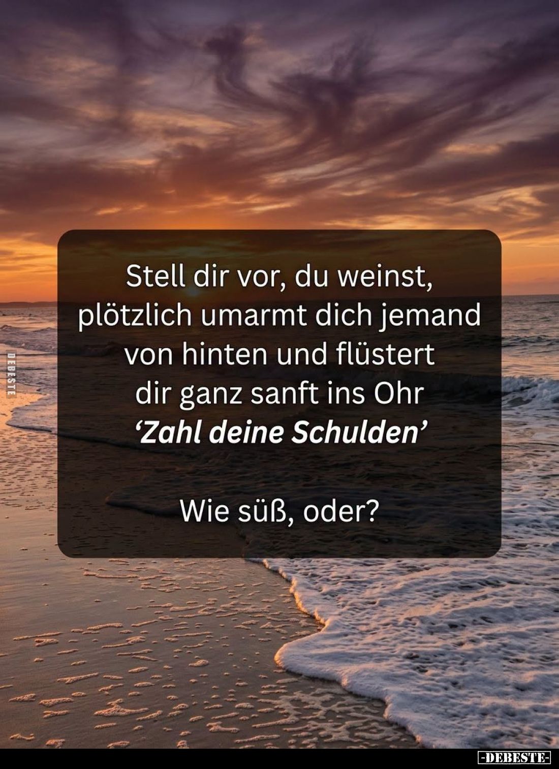 Stell dir vor, du weinst, plötzlich umarmt dich jemand von hinten und flüstert dir ganz sanft ins Ohr "Zahl deine Schuld...