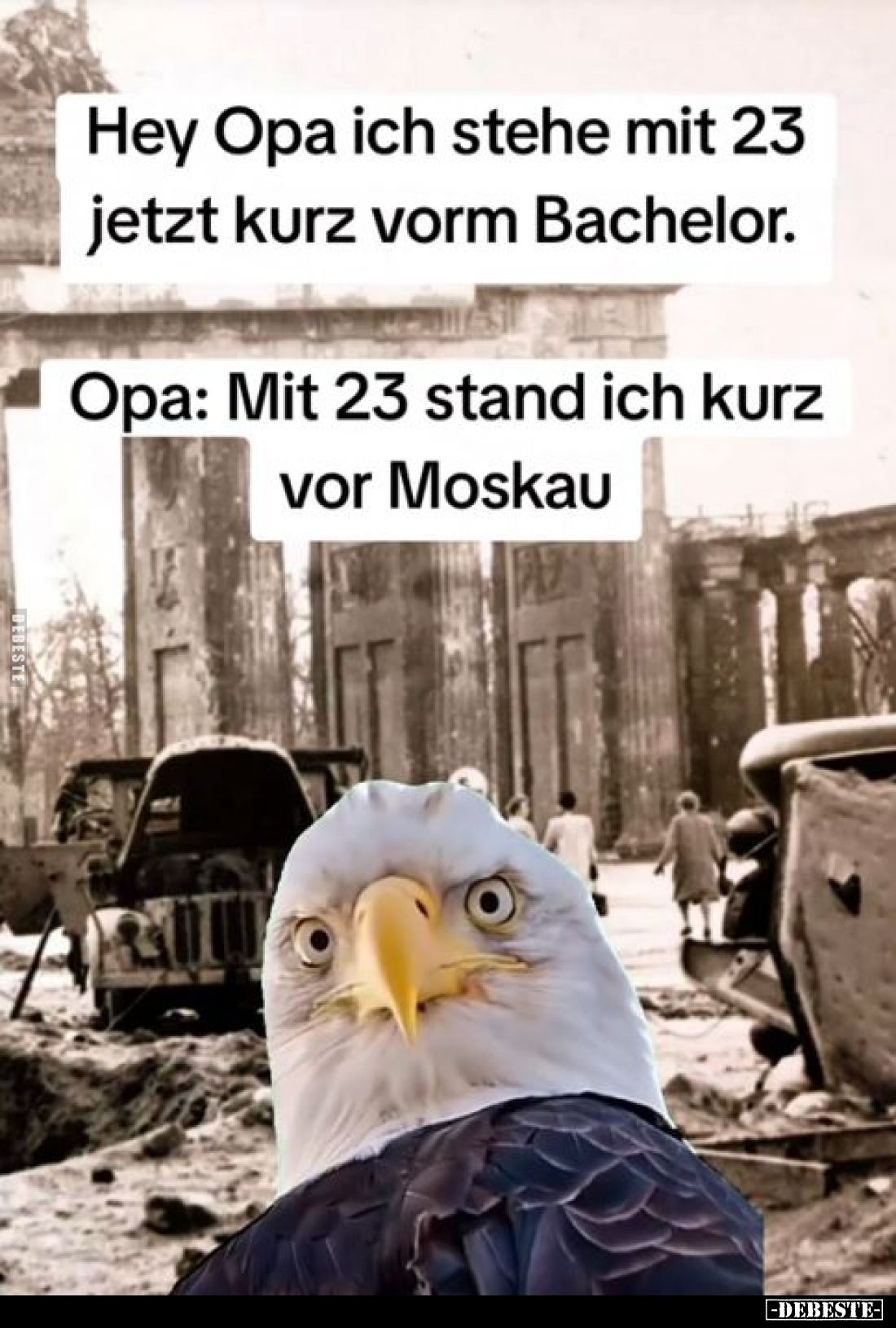 Hey Opa ich stehe mit 23 jetzt kurz vorm Bachelor. -
Opa: Mit 23 stand ich kurz vor Moskau.