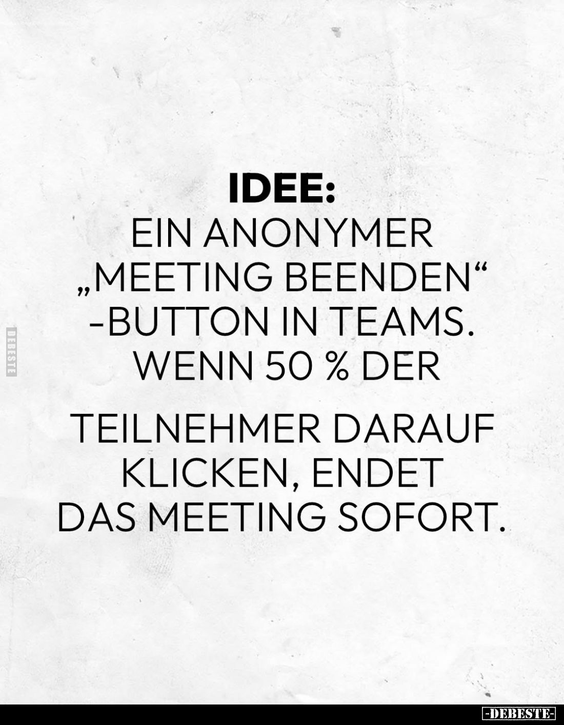 Idee:
Ein anonymer "meeting beenden" -Button in Teams. Wenn 50% der
Teilnehmer darauf klicken, endet das Meeting ...