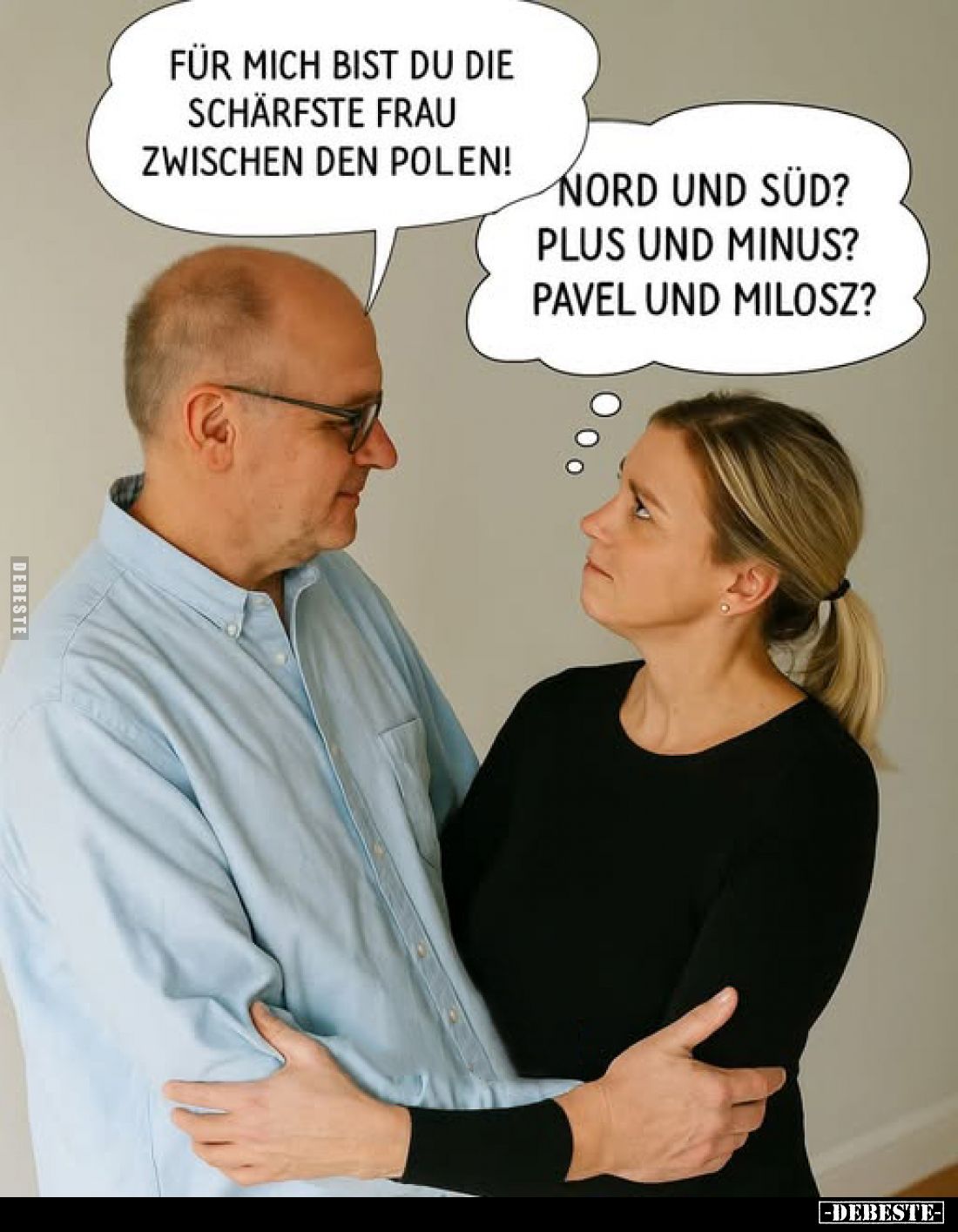 Für mich bist du die schärfste Frau zwischen den Polen!
-
Nord und Süd?
Plus und Minus?
Pavel und Milosz?