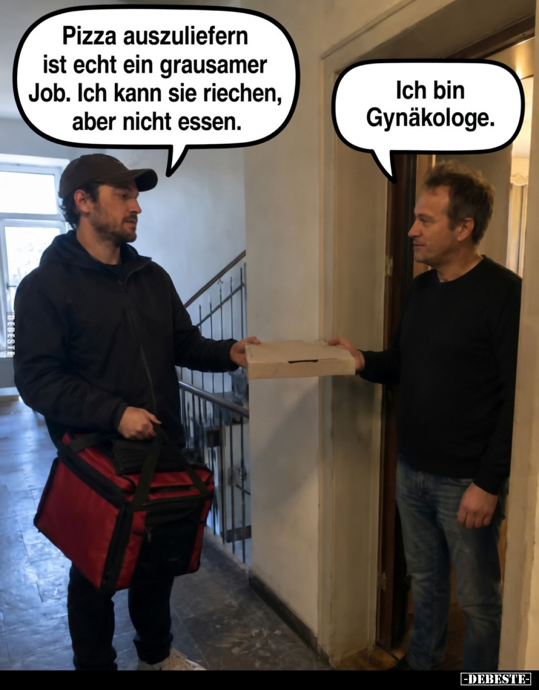 Pizza auszuliefern ist echt ein grausamer Job. Ich kann sie riechen, aber nicht essen.
Ich bin Gynäkologe.