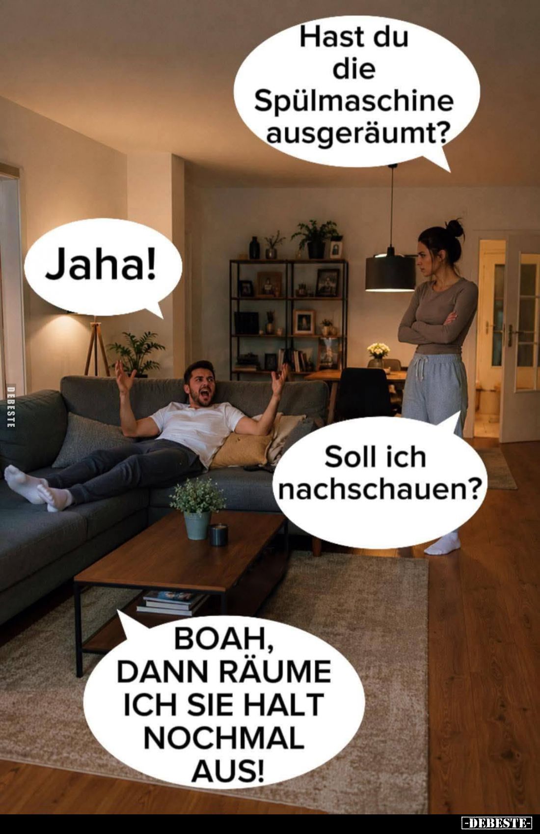 Hast du die Spülmaschine ausgeräumt? -
Jaha! -
Soll ich nachschauen? -
BOAH, DANN RÄUME ICH SIE HALT NOCHMAL AUS!