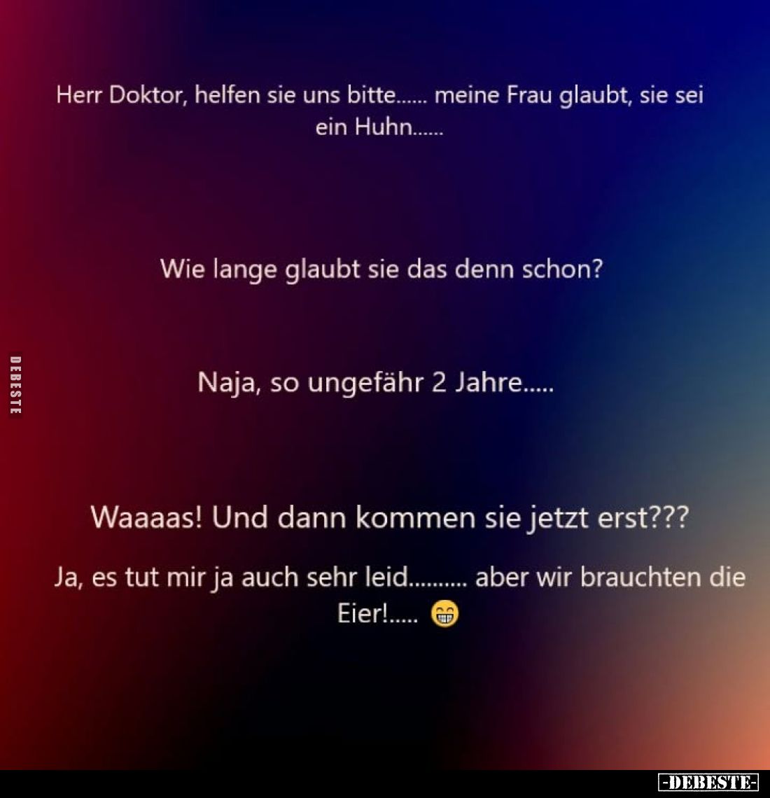 Herr Doktor, helfen sie uns bitte... meine Frau glaubt, sie sei ein Huhn...
Wie lange glaubt sie das denn schon?
Naja, so u...