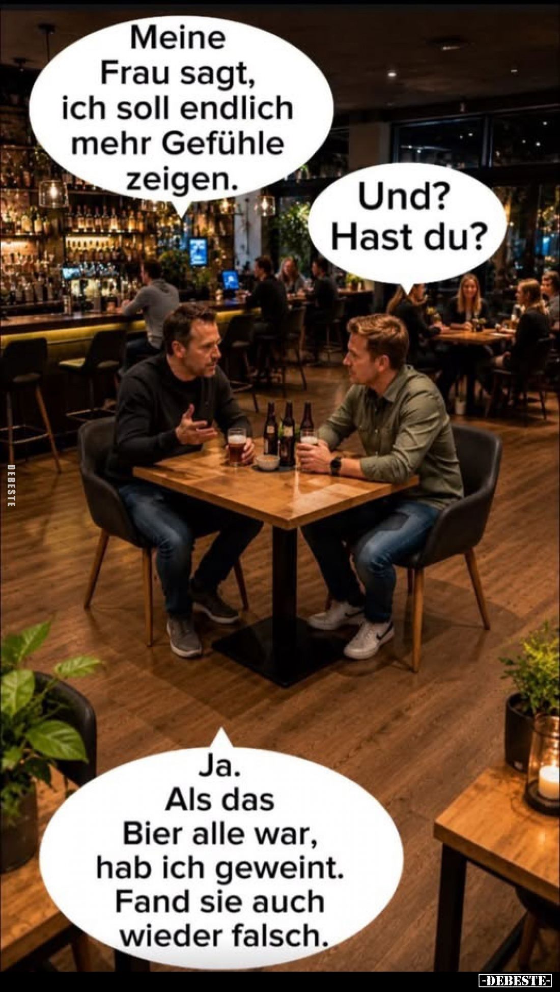 Meine Frau sagt, ich soll endlich mehr Gefühle zeigen.
-
Und? Hast du?
-
Ja. Als das Bier alle war, hab ich geweint. Fand...