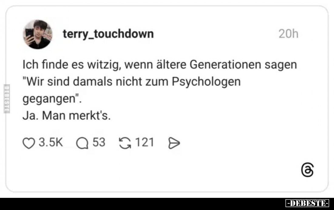 Ich finde es witzig, wenn ältere Generationen sagen "Wir sind damals nicht zum Psychologen gegangen".
Ja. Man merk...