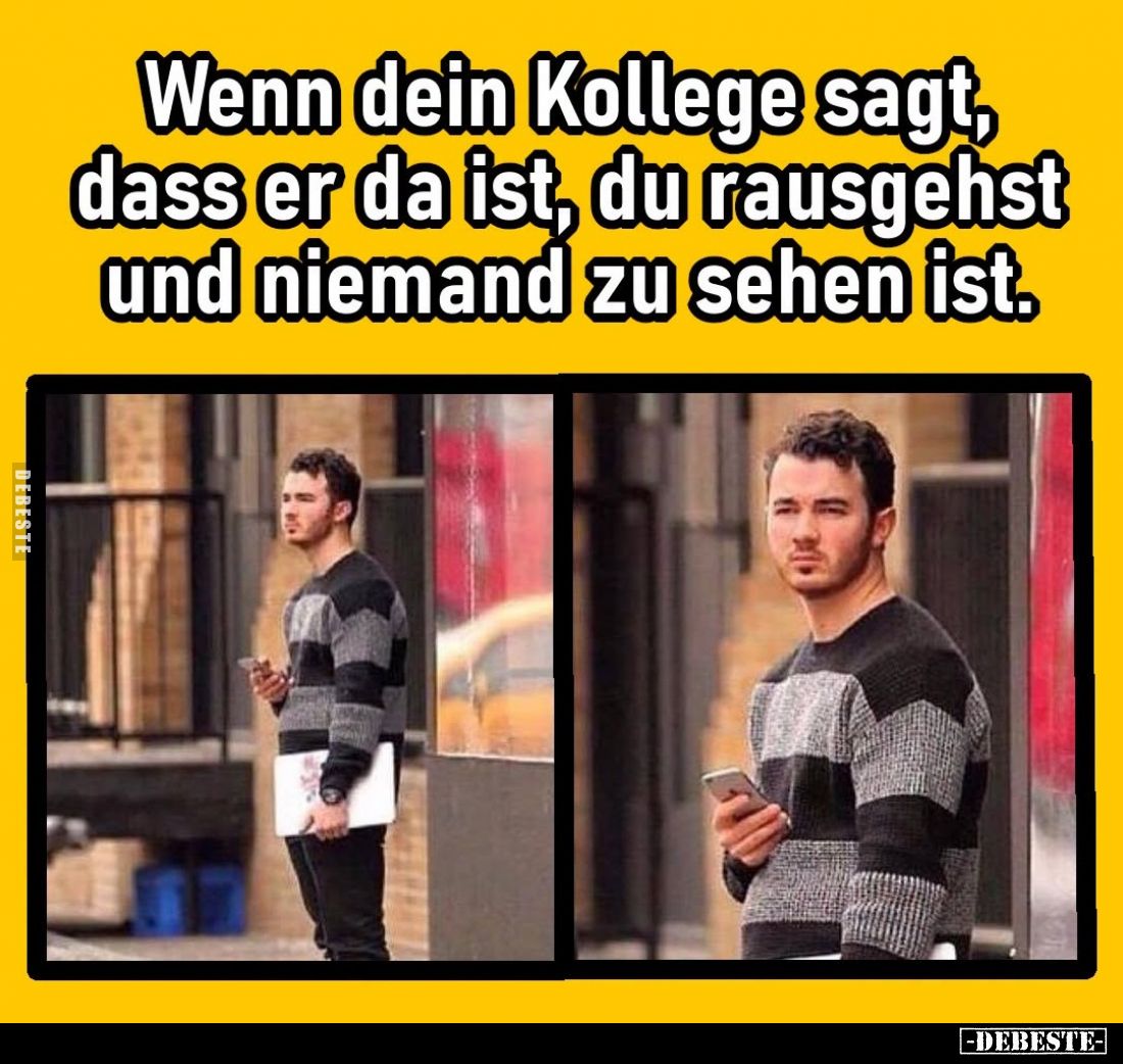 Wenn dein Kollege sagt, dass er da ist, du rausgehst und niemand zu sehen ist.