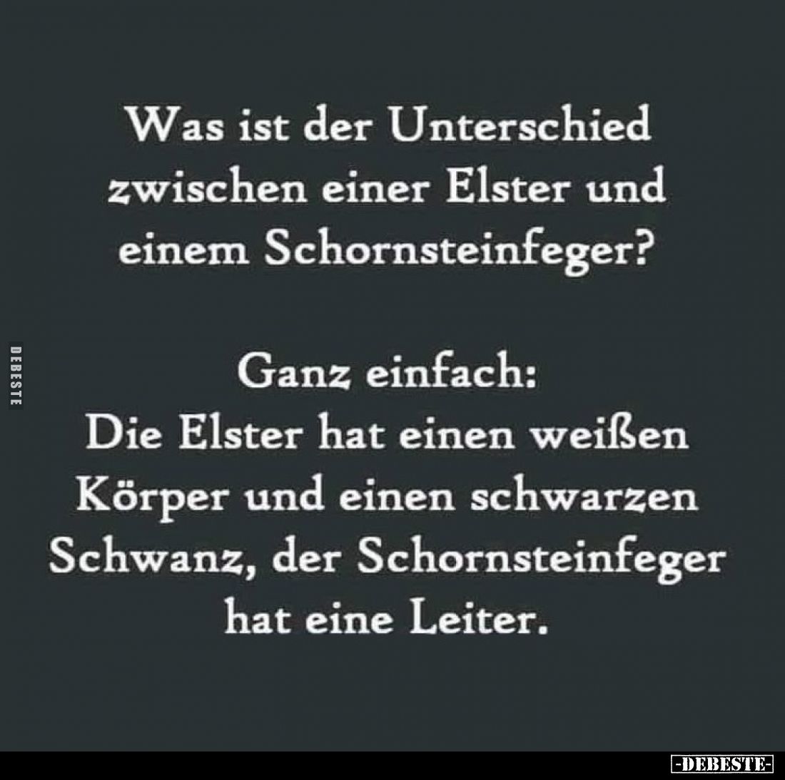 Was ist der Unterschied zwischen einer Elster und einem Schornsteinfeger?
Ganz einfach:
Die Elster hat einen weißen Körper ...