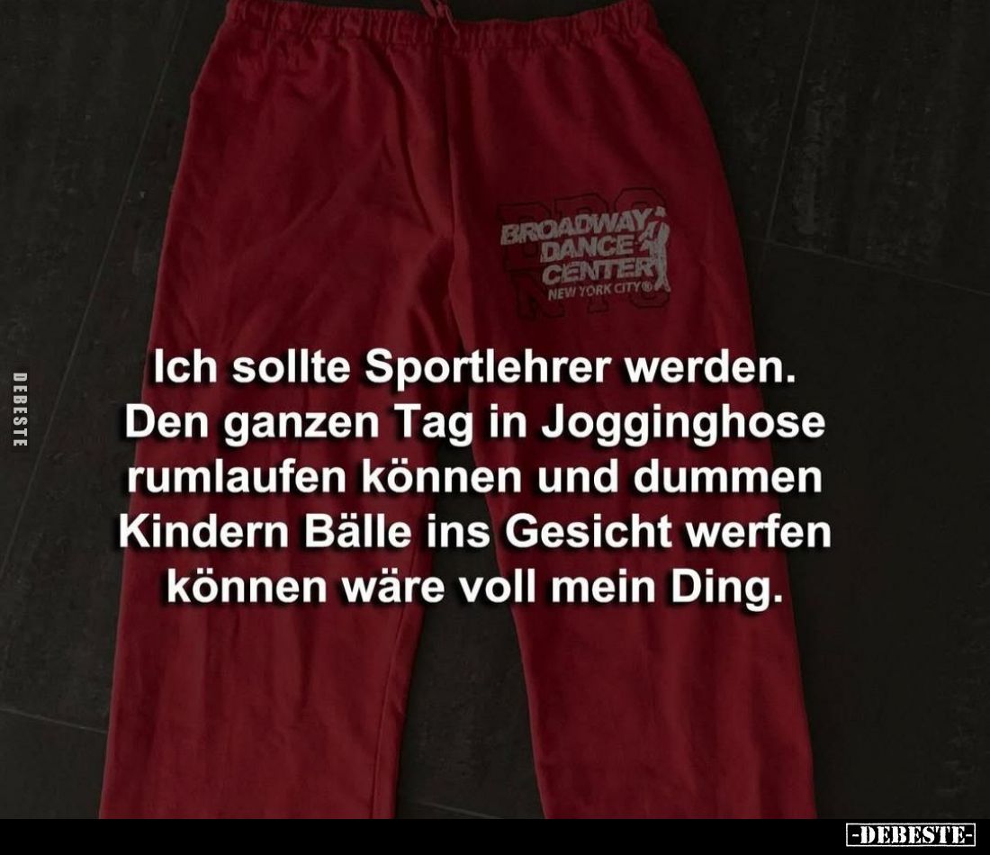 Ich sollte Sportlehrer werden.
Den ganzen Tag in Jogginghose rumlaufen können und dummen Kindern Bälle ins Gesicht werfen kö...