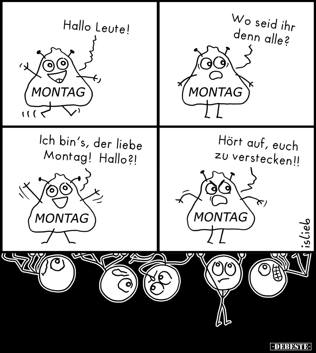Montag: Hallo Leute!
-
Ich bin's, der liebe Montag! Hallo?!
-
Wo seid ihr denn alle?
-
Hört auf, euch zu verstecken!!