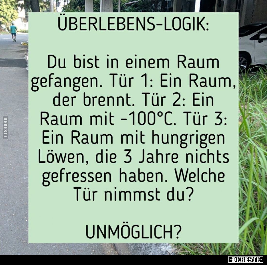Überlebens-Logik:
Du bist in einem Raum gefangen. Tür 1: Ein Raum, der brennt. Tür 2: Ein Raum mit -100°C. Tür 3: Ein Raum m...