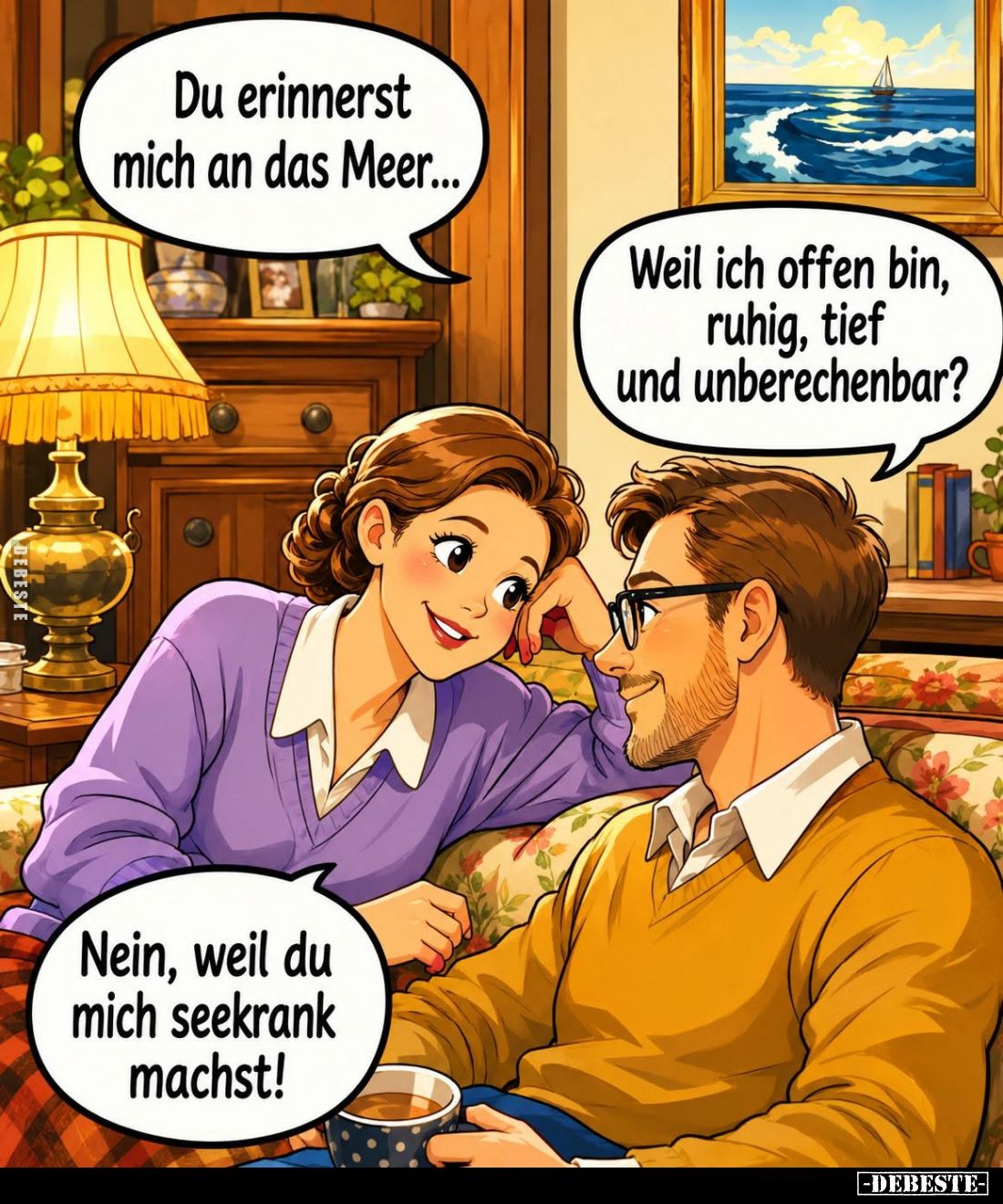Du erinnerst mich an das Meer... -
Weil ich offen bin, ruhig, tief und unberechenbar? -
Nein, weil du mich seekrank machst!