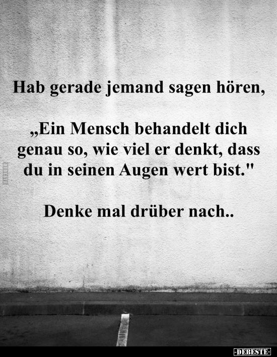 Hab gerade jemand sagen hören, 
"Ein Mensch behandelt dich genau so, wie viel er denkt, dass du in seinen Augen wert bi...