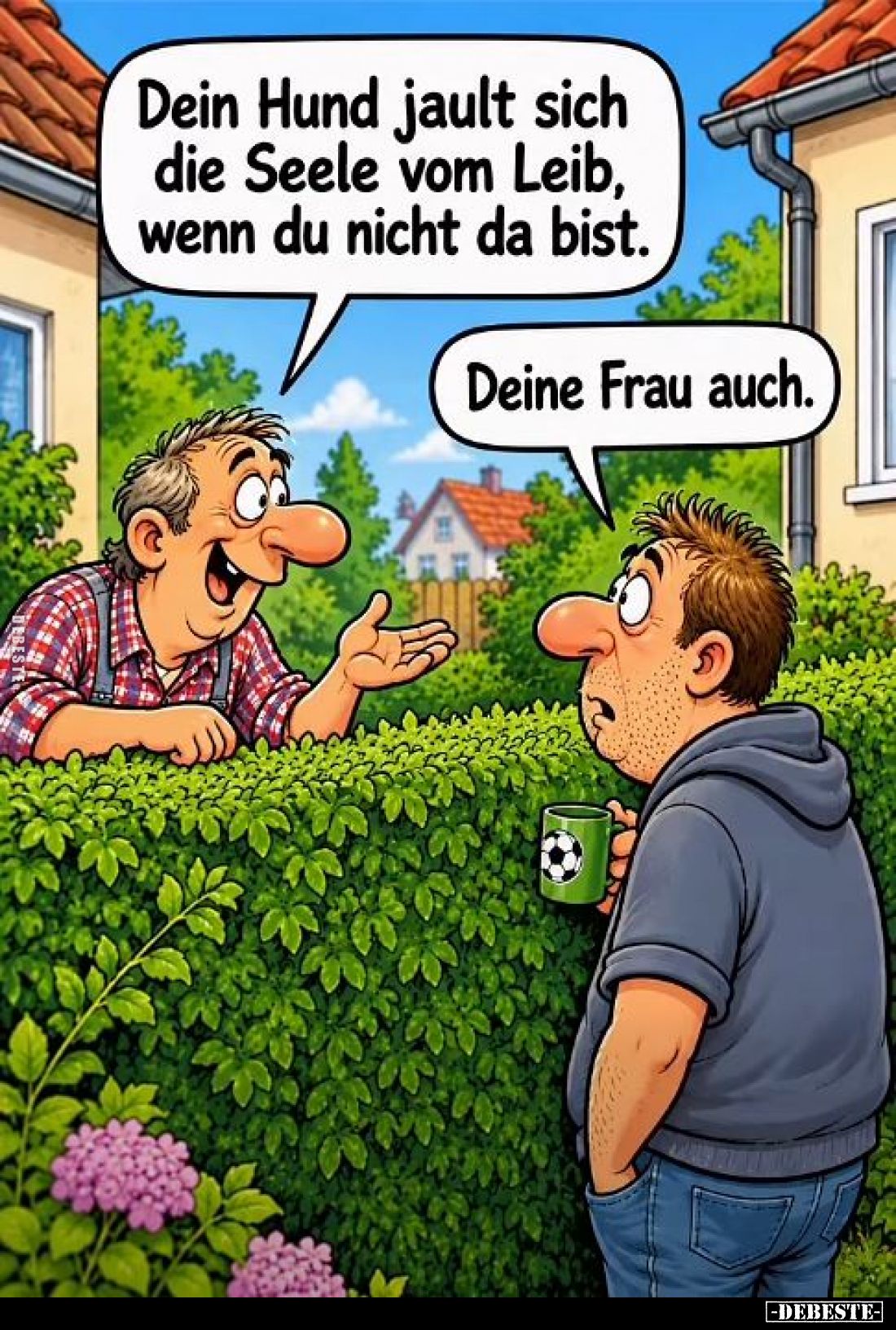 Dein Hund jault sich die Seele vom Leib, wenn du nicht da bist. -
Deine Frau auch.