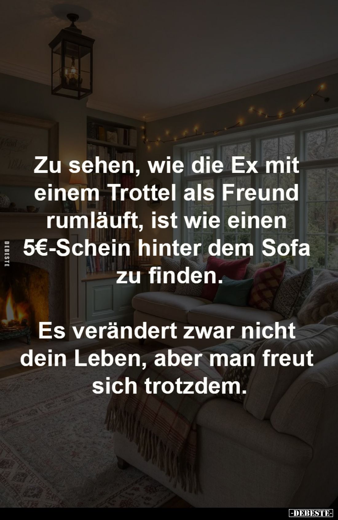 Zu sehen, wie die Ex mit 
einem Trottel als Freund 
rumläuft, ist wie einen 
5€-Schein hinter dem Sofa 
zu finden.

Es ...