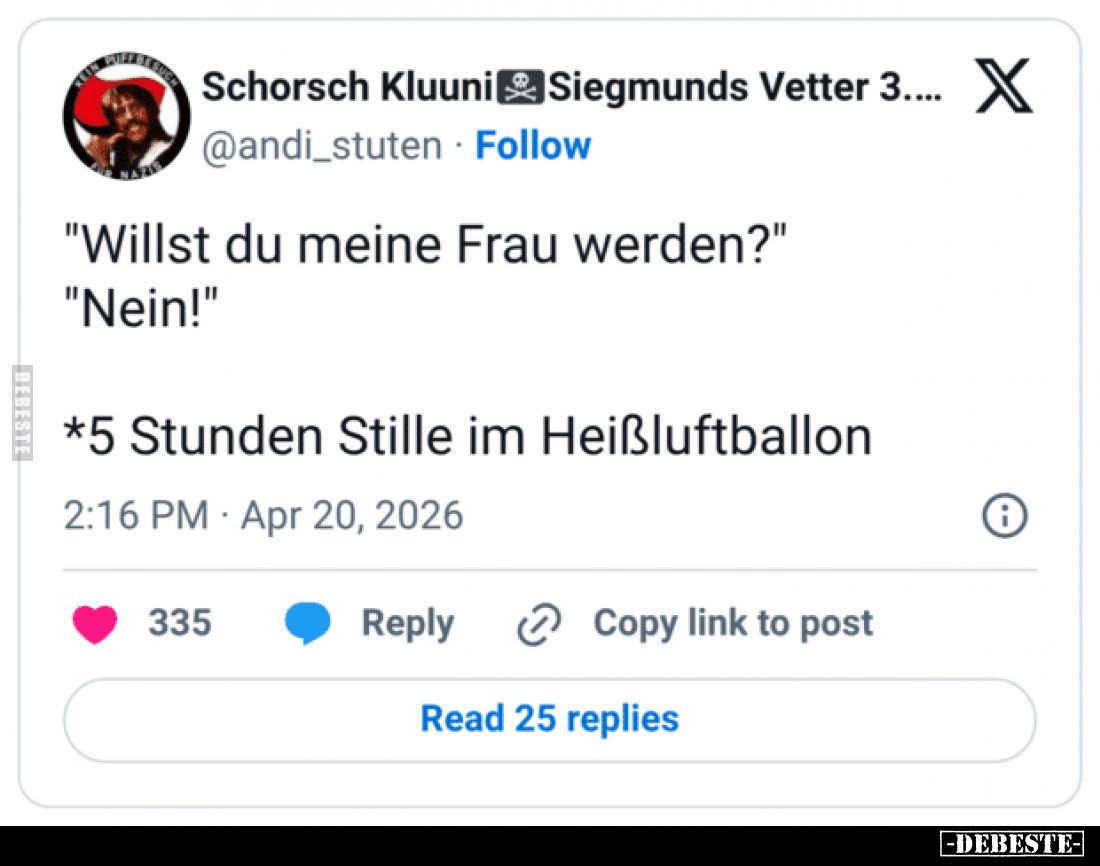 "Willst du meine Frau werden?"

"Nein!"

*5 Stunden Stille im Heißluftballon