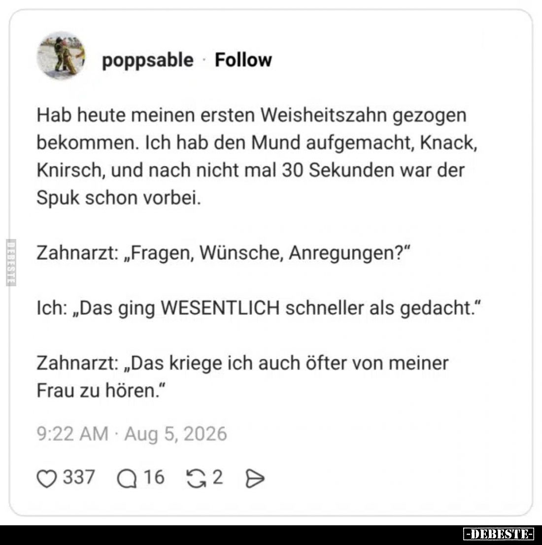 Hab heute meinen ersten Weisheitszahn gezogen bekommen. Ich hab den Mund aufgemacht, Knack, Knirsch, und nach nicht mal 30 Se...