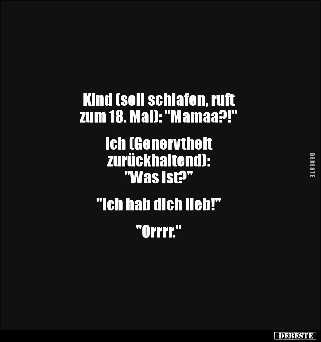 Kind (soll schlafen, ruft 
zum 18. Mal): "Mamaa?!" 


Ich (Genervtheit 
zurückhaltend): 
"Was ist?"...