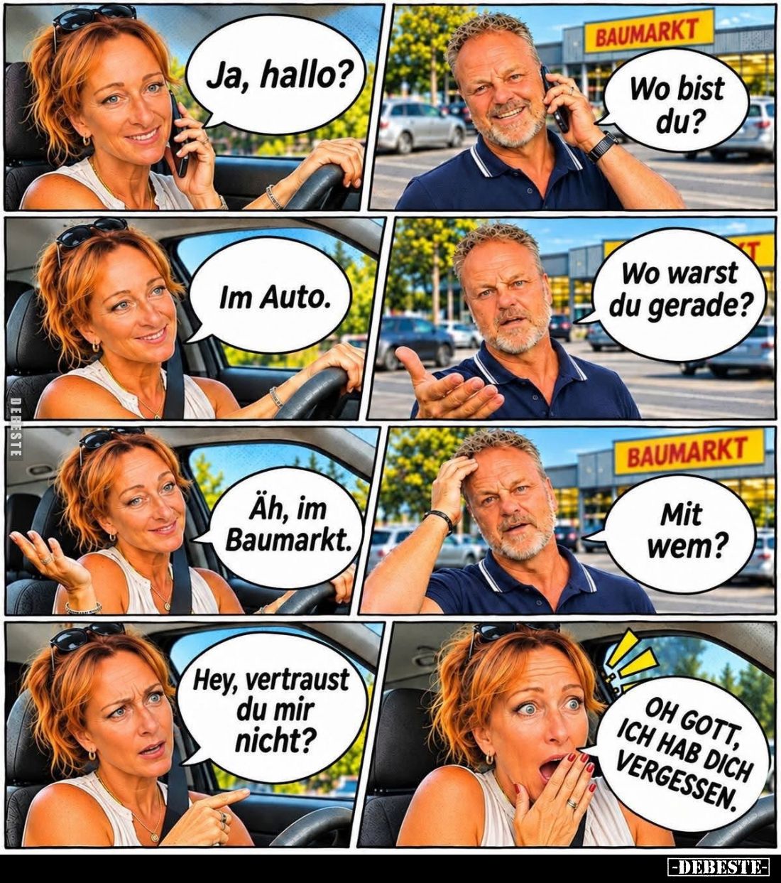 Ja, hallo?
-
Wo bist du? -
Im Auto. -
Wo warst du gerade? -
Äh, im Baumarkt.
-
Mit wem? -
Hey, vertraust du mir nicht...