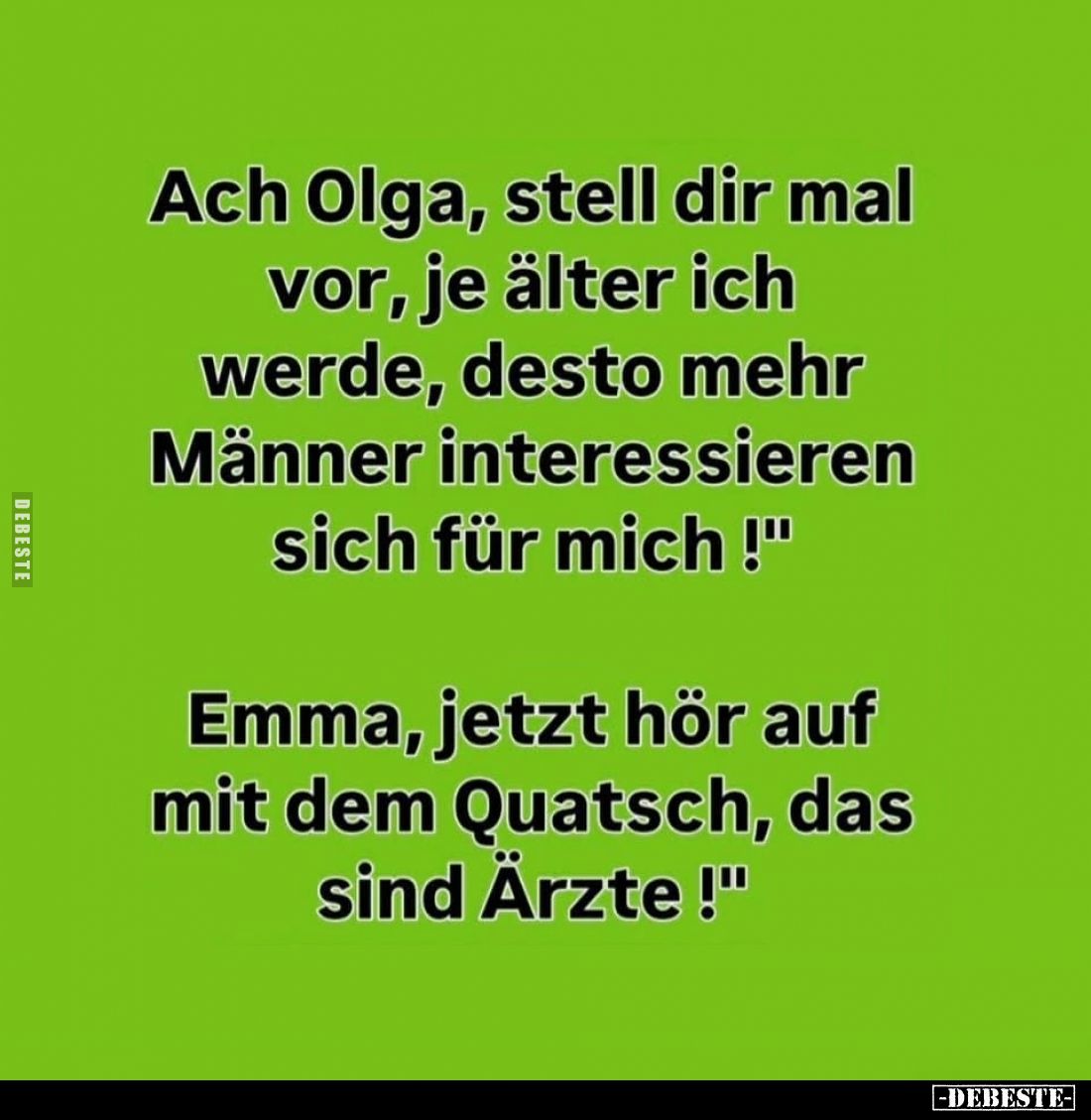 Ach Olga, stell dir mal vor, je älter ich werde, desto mehr Männer interessieren sich für mich!
-
Emma, jetzt hör auf mit d...