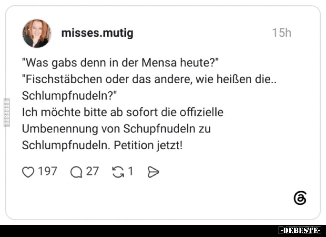 "Was gabs denn in der Mensa heute?"
"Fischstäbchen oder das andere, wie heißen die.. Schlumpfnudeln?"
I...