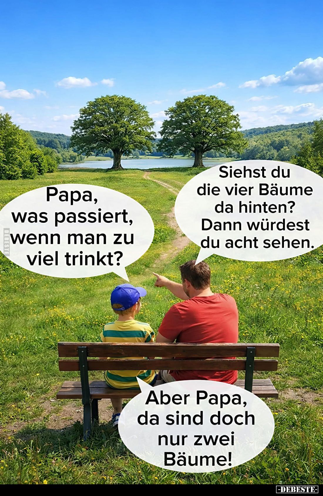 Papa, was passiert, wenn man zu viel trinkt? -
Siehst du die vier Bäume da hinten? Dann würdest du acht sehen. -
Aber Papa,...