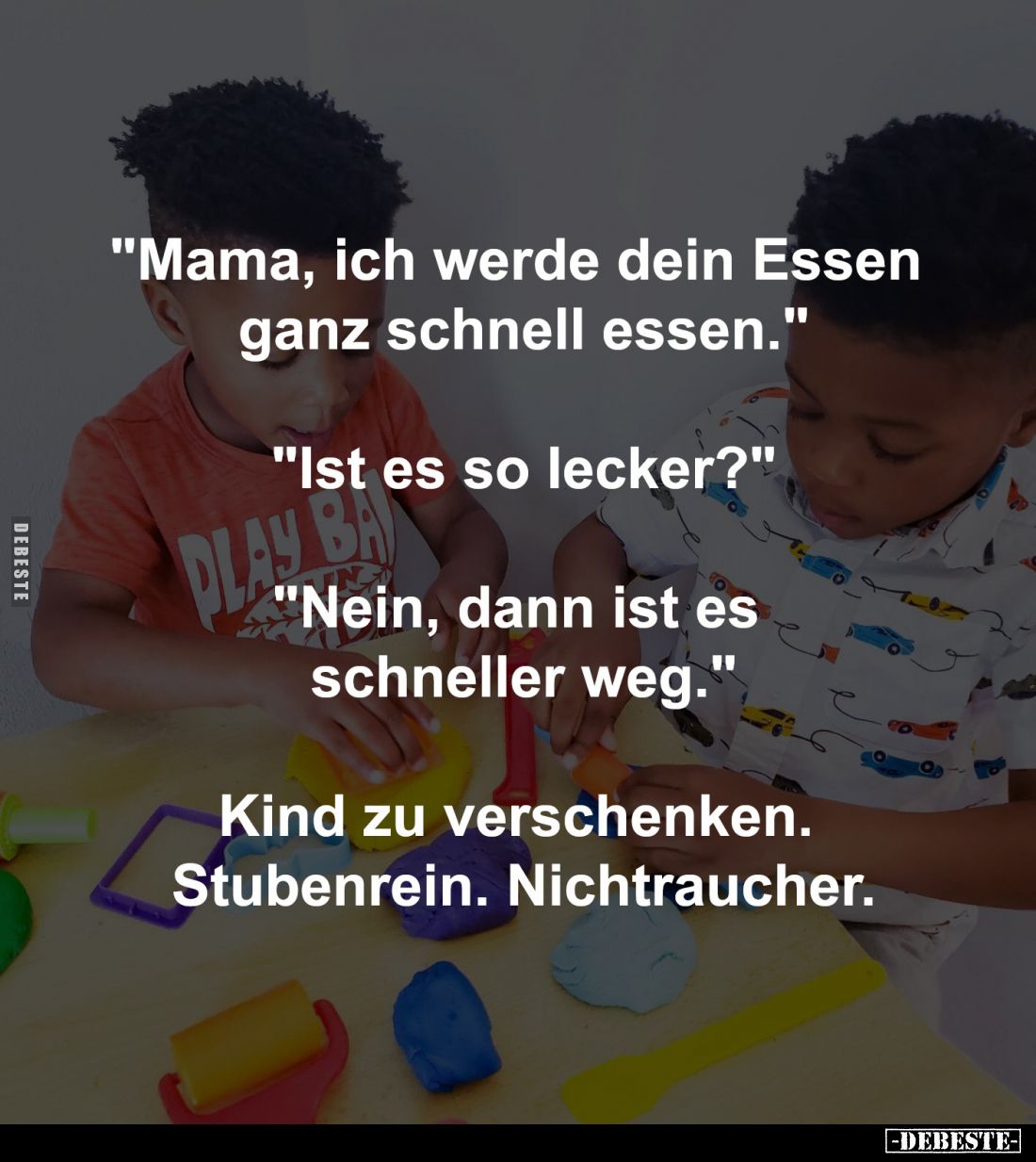 "Mama, ich werde dein Essen 
ganz schnell essen."

"Ist es so lecker?"

"Nein, dann ist es 
sc...