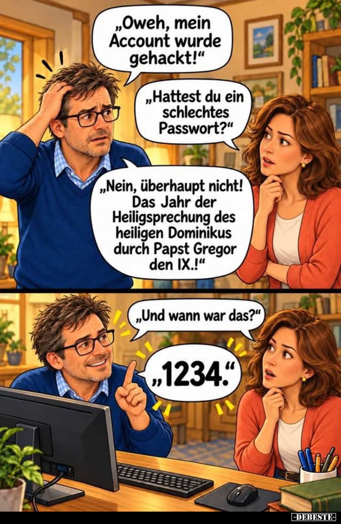 „Oweh, mein Account wurde gehackt!“

„Hattest du ein schlechtes Passwort?“

„Nein, überhaupt nicht! Das Jahr der Heiligsp...