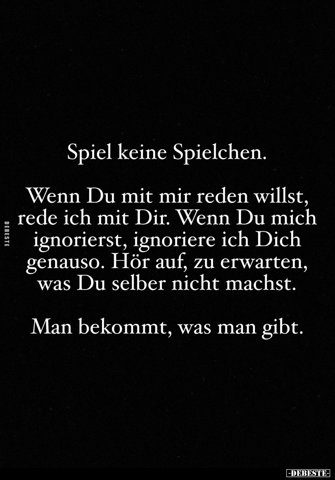 Spiel keine Spielchen.
Wenn Du mit mir reden willst, rede ich mit Dir. Wenn Du mich ignorierst, ignoriere ich Dich genauso. ...
