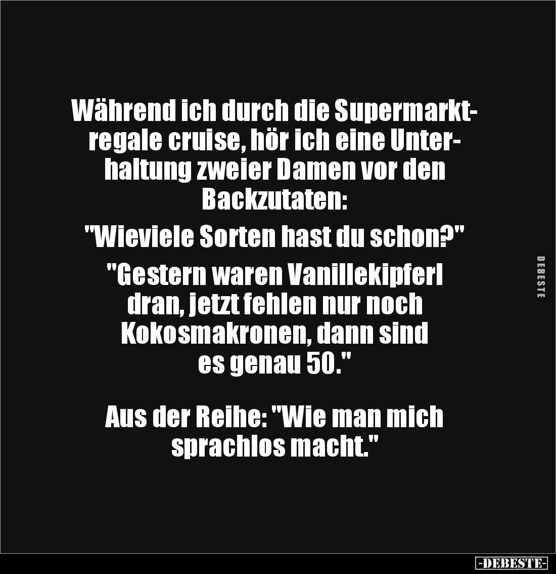 Während ich durch die Supermarkt-
regale cruise, hör ich eine Unter-
haltung zweier Damen vor den
Backzutaten:
"W...