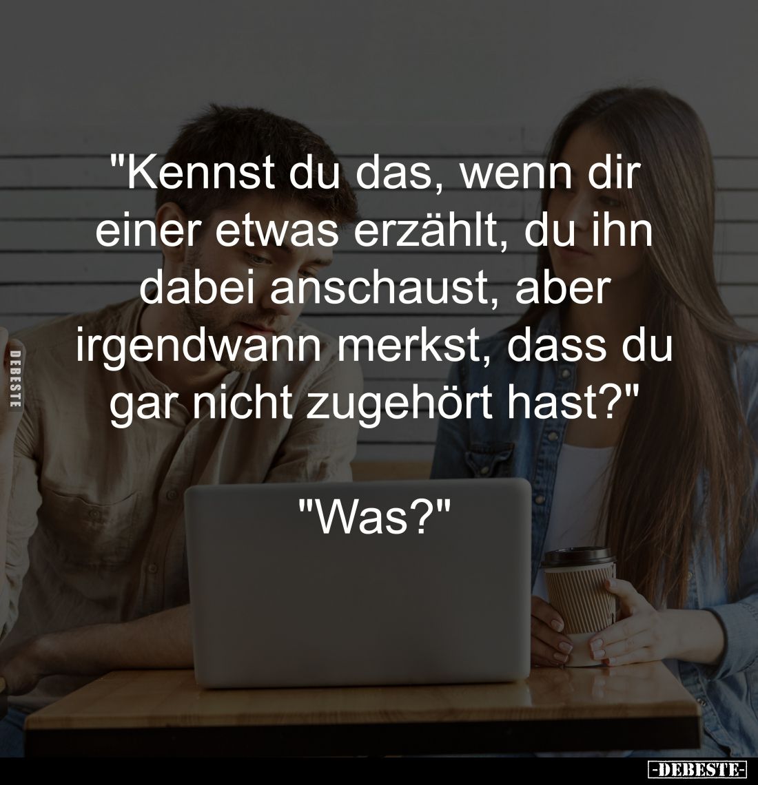 "Kennst du das, wenn dir 
einer etwas erzählt, du ihn 
dabei anschaust, aber 
irgendwann merkst, dass du 
gar nicht ...
