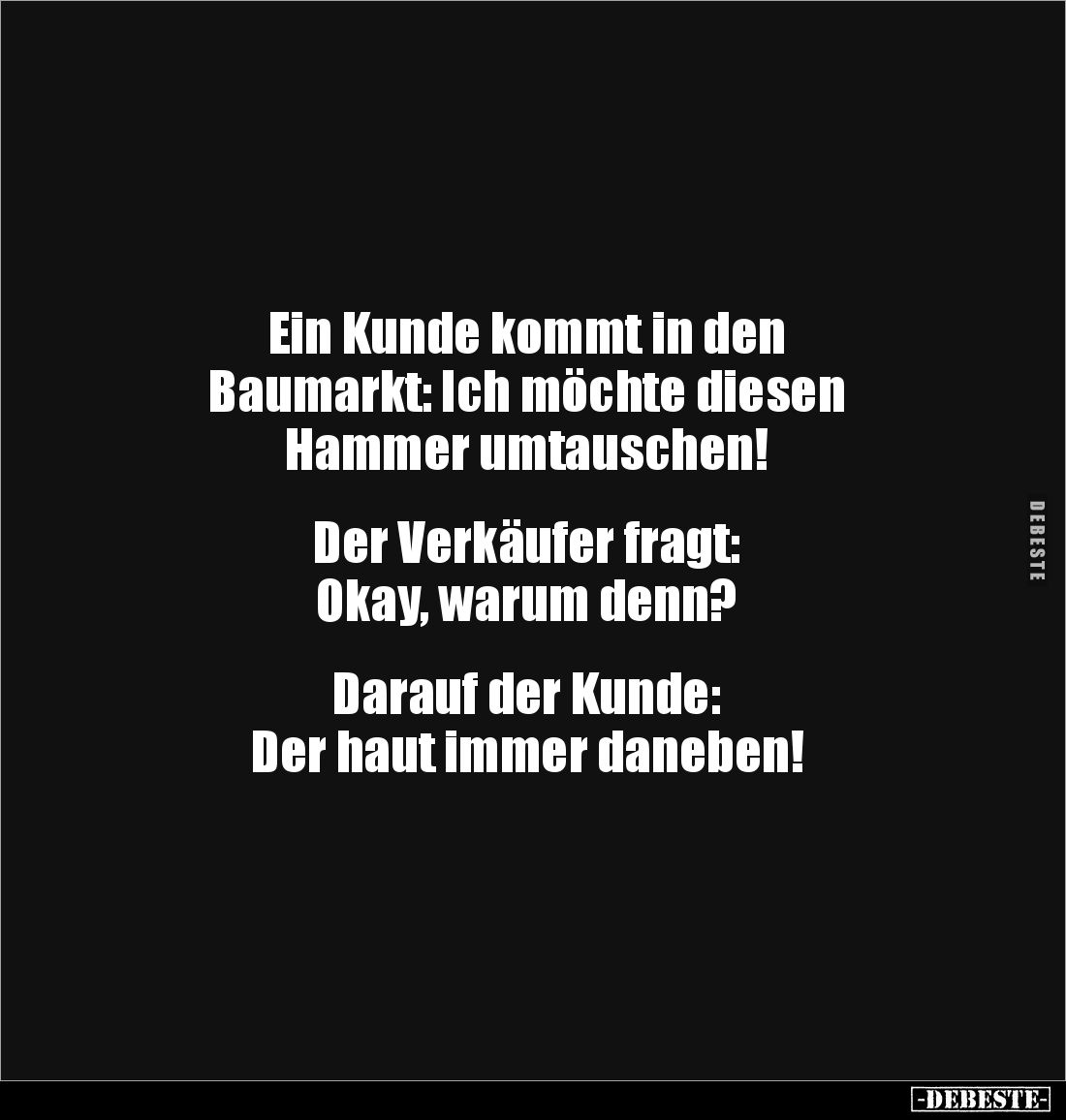 Ein Kunde kommt in den 
Baumarkt: Ich möchte diesen 
Hammer umtauschen! 


Der Verkäufer fragt: 
Okay, warum denn?

...