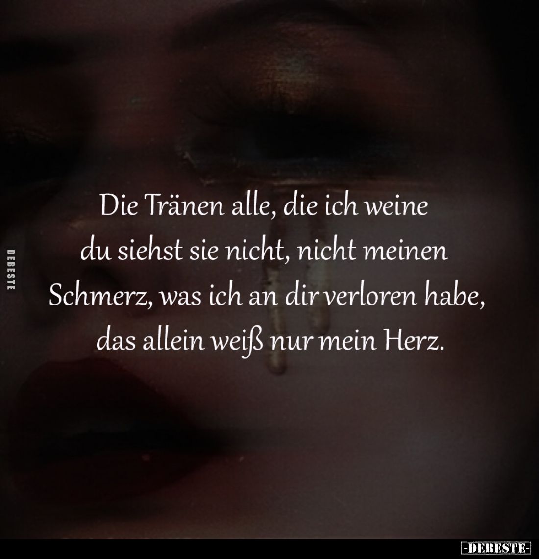 Die Tränen alle, 
die ich weine 
du siehst sie nicht, 
nicht meinen Schmerz, 
was ich an dir verloren 
habe das allein w...