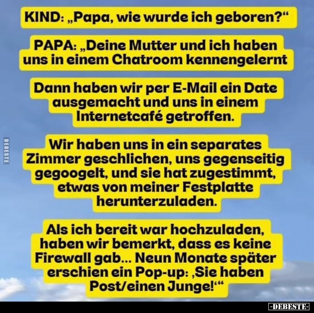 KIND: „Papa, wie wurde ich geboren?“
PAPA: „Deine Mutter und ich haben uns in einem Chatroom kennengelernt."
Dann ...