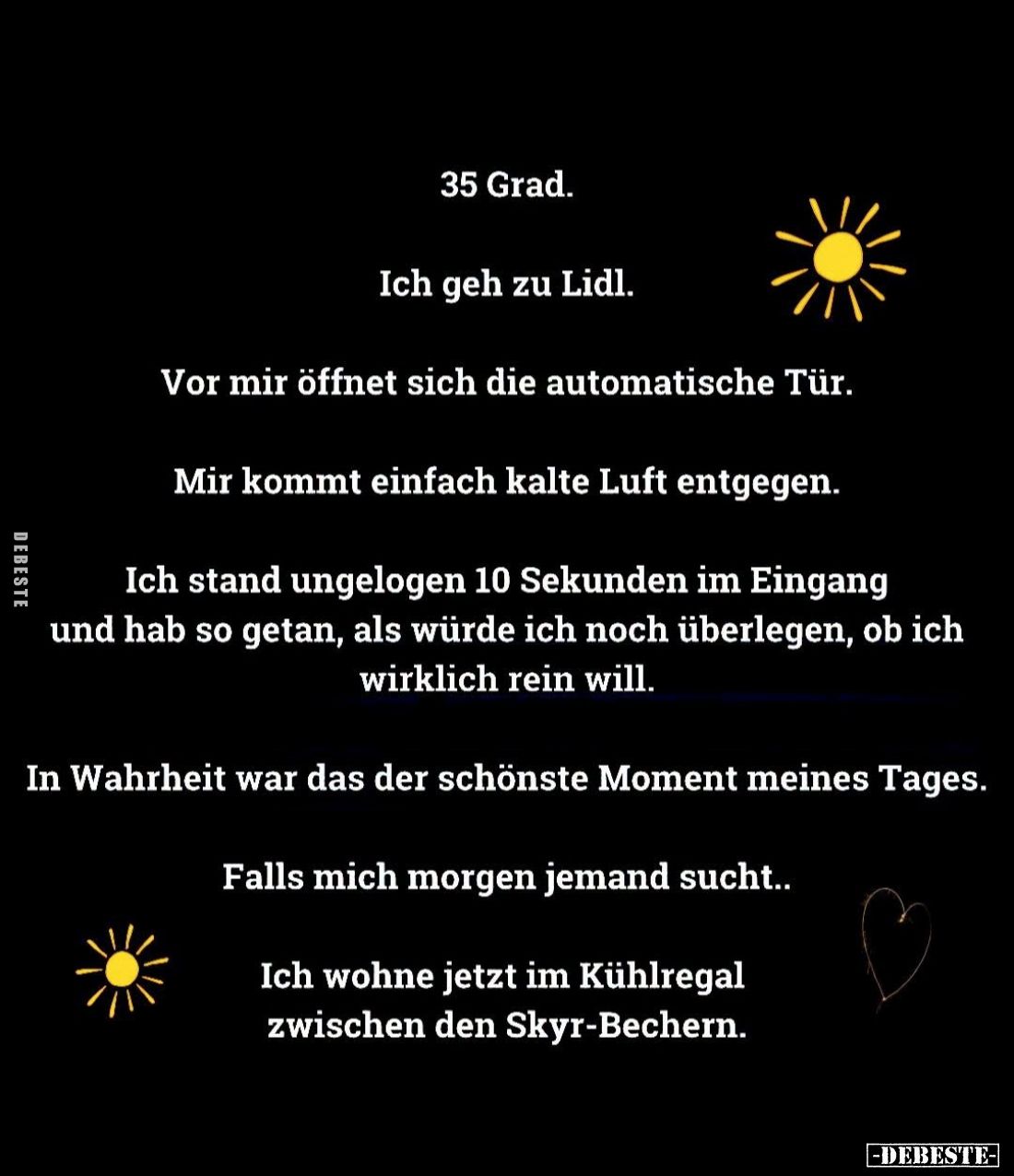 35 Grad.
Ich geh zu Lidl.
Vor mir öffnet sich die automatische Tür.
Mir kommt einfach kalte Luft entgegen.
Ich stand unge...