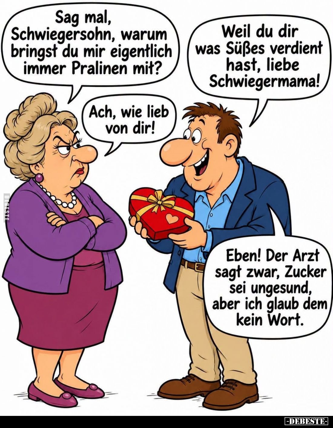 Sag mal, Schwiegersohn, warum bringst du mir eigentlich immer Pralinen mit?
Weil du dir was Süßes verdient hast, liebe Schwi...