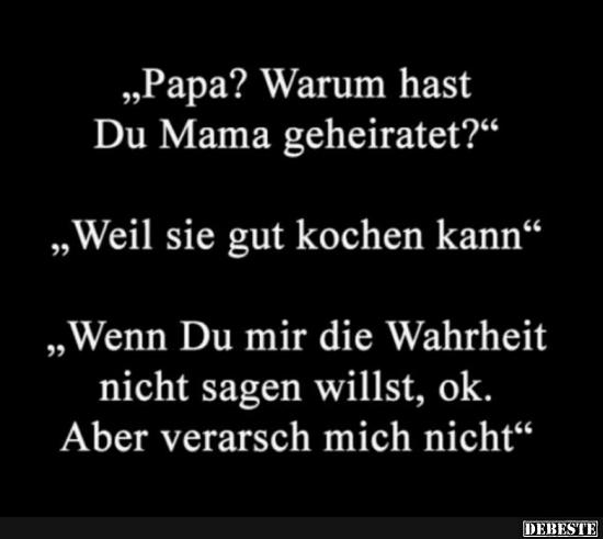 "Papa? Warum hast Du Mama 
geheiratet?"

"Weil sie gut kochen kann."

"Wenn Du mir die Wahrheit...