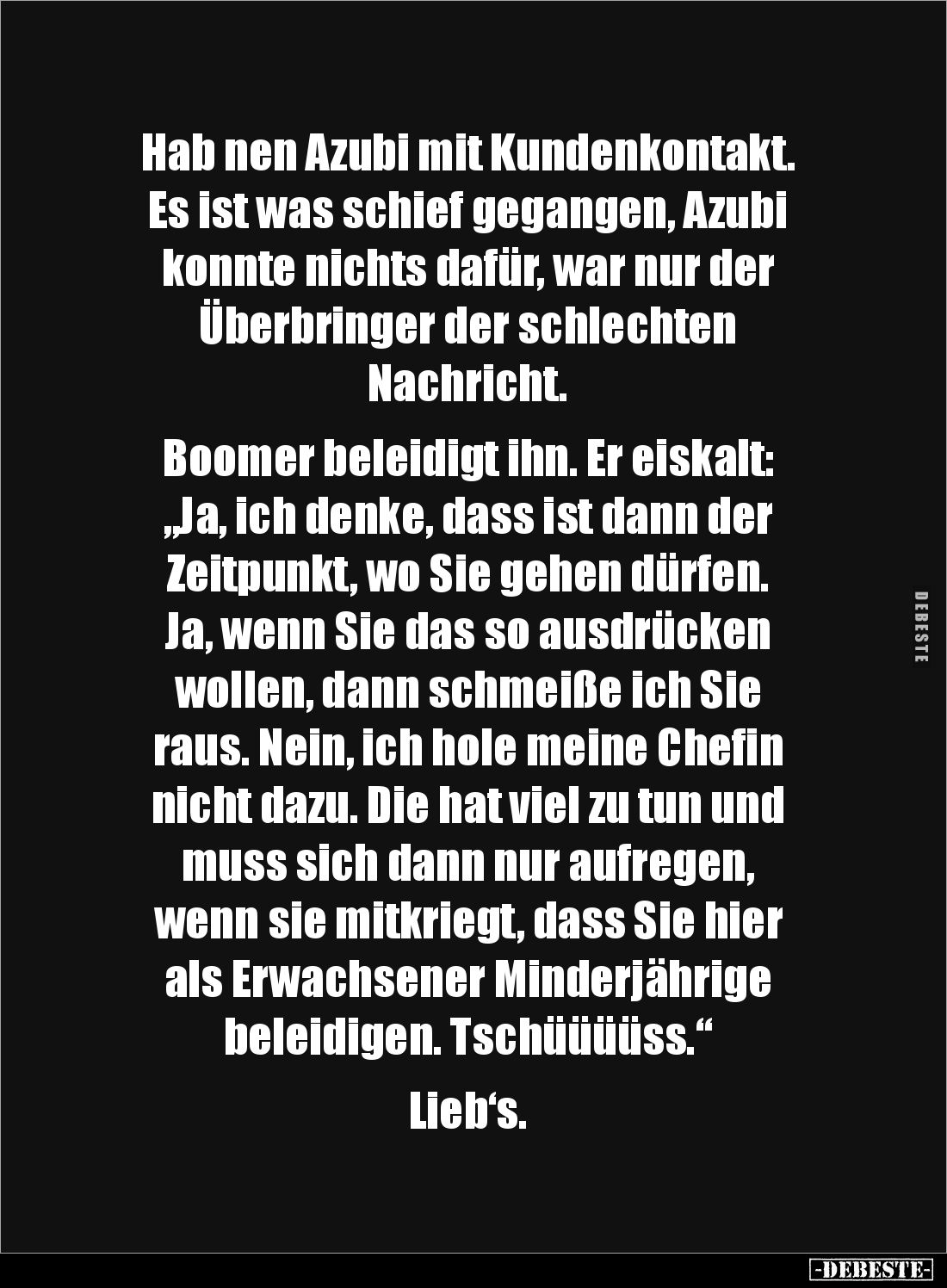 Hab nen Azubi mit Kundenkontakt.
Es ist was schief gegangen, Azubi
konnte nichts dafür, war nur der
Überbringer der schl...